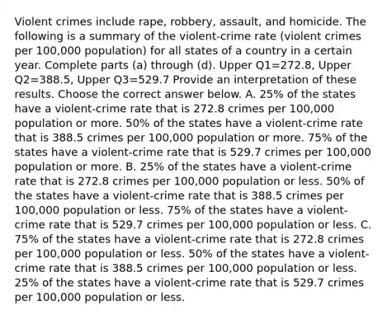 Violent crimes include​ rape, robbery,​ assault, and homicide. The following is a summary of the​ violent-crime rate​ (violent crimes per​ 100,000 population) for all states of a country in a certain year. Complete parts​ (a) through​ (d). Upper Q1=272.8​, Upper Q2=388.5​, Upper Q3=529.7 Provide an interpretation of these results. Choose the correct answer below. A. ​25% of the states have a​ violent-crime rate that is 272.8 crimes per​ 100,000 population or more.​ 50% of the states have a​ violent-crime rate that is 388.5 crimes per​ 100,000 population or more.​ 75% of the states have a​ violent-crime rate that is 529.7 crimes per​ 100,000 population or more. B. ​25% of the states have a​ violent-crime rate that is 272.8 crimes per​ 100,000 population or less.​ 50% of the states have a​ violent-crime rate that is 388.5 crimes per​ 100,000 population or less.​ 75% of the states have a​ violent-crime rate that is 529.7 crimes per​ 100,000 population or less. C. ​75% of the states have a​ violent-crime rate that is 272.8 crimes per​ 100,000 population or less.​ 50% of the states have a​ violent-crime rate that is 388.5 crimes per​ 100,000 population or less.​ 25% of the states have a​ violent-crime rate that is 529.7 crimes per​ 100,000 population or less.