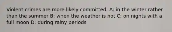 Violent crimes are more likely committed: A: in the winter rather than the summer B: when the weather is hot C: on nights with a full moon D: during rainy periods