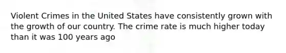 Violent Crimes in the United States have consistently grown with the growth of our country. The crime rate is much higher today than it was 100 years ago