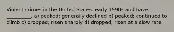 Violent crimes in the United States. early 1990s and have __________. a) peaked; generally declined b) peaked; continued to climb c) dropped; risen sharply d) dropped; risen at a slow rate