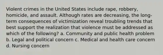 Violent crimes in the United States include rape, robbery, homicide, and assault. Although rates are decreasing, the long-term consequences of victimization reveal troubling trends that best support the realization that violence must be addressed as which of the following? a. Community and public health problem b. Legal and political concern c. Medical and health care concern d. Nursing concern