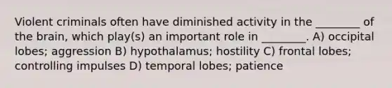 Violent criminals often have diminished activity in the ________ of the brain, which play(s) an important role in ________. A) occipital lobes; aggression B) hypothalamus; hostility C) frontal lobes; controlling impulses D) temporal lobes; patience