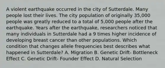 A violent earthquake occurred in the city of Sutterdale. Many people lost their lives. The city population of originally 35,000 people was greatly reduced to a total of 5,000 people after the earthquake. Years after the earthquake, researchers noticed that many individuals in Sutterdale had a 9 times higher incidence of developing breast cancer than other populations. Which condition that changes allele frequencies best describes what happened in Sutterdale? A. Migration B. <a href='https://www.questionai.com/knowledge/kiDrgjXyQn-genetic-drift' class='anchor-knowledge'>genetic drift</a>- Bottleneck Effect C. Genetic Drift- Founder Effect D. <a href='https://www.questionai.com/knowledge/kAcbTwWr3l-natural-selection' class='anchor-knowledge'>natural selection</a>