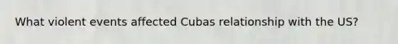 What violent events affected Cubas relationship with the US?