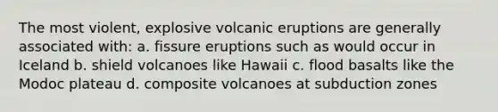 The most violent, explosive volcanic eruptions are generally associated with: a. fissure eruptions such as would occur in Iceland b. shield volcanoes like Hawaii c. flood basalts like the Modoc plateau d. composite volcanoes at subduction zones