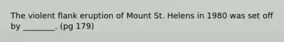 The violent flank eruption of Mount St. Helens in 1980 was set off by ________. (pg 179)