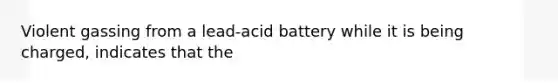 Violent gassing from a lead-acid battery while it is being charged, indicates that the