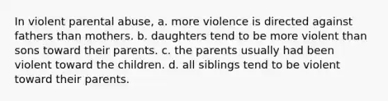 In violent parental abuse, a. more violence is directed against fathers than mothers. b. daughters tend to be more violent than sons toward their parents. c. the parents usually had been violent toward the children. d. all siblings tend to be violent toward their parents.