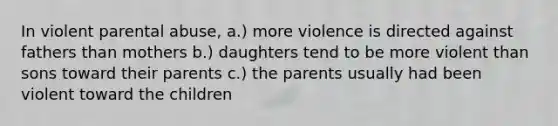 In violent parental abuse, a.) more violence is directed against fathers than mothers b.) daughters tend to be more violent than sons toward their parents c.) the parents usually had been violent toward the children