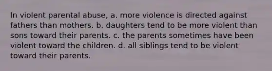 In violent parental abuse, a. more violence is directed against fathers than mothers. b. daughters tend to be more violent than sons toward their parents. c. the parents sometimes have been violent toward the children. d. all siblings tend to be violent toward their parents.