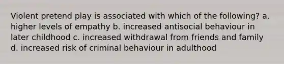 Violent pretend play is associated with which of the following? a. higher levels of empathy b. increased antisocial behaviour in later childhood c. increased withdrawal from friends and family d. increased risk of criminal behaviour in adulthood