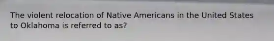 The violent relocation of Native Americans in the United States to Oklahoma is referred to as?