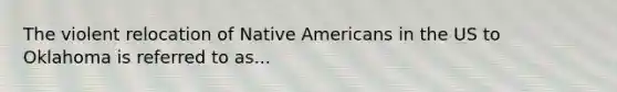 The violent relocation of Native Americans in the US to Oklahoma is referred to as...