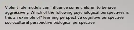 Violent role models can influence some children to behave aggressively. Which of the following psychological perspectives is this an example of? learning perspective cognitive perspective sociocultural perspective biological perspective