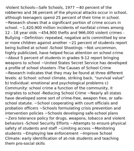 -Violent Schools—Safe Schools, 1977 ~40 percent of the robberies and 36 percent of the physical attacks occur in school, although teenagers spend 25 percent of their time in school. ~Research shows that a significant portion of crime occurs in school. ~1,420,900 million incidents of nonfatal crimes among 12 - 18 year olds ~454,900 thefts and 966,000 violent crimes -Bullying ~Definition: repeated, negative acts committed by one or more children against another ~21 percent of students report being bullied at school -School Shootings ~Not uncommon, highly publicized, have helped focus attention on school crime ~About 5 percent of students in grades 9-12 report bringing weapons to school ~United States Secret Service has developed a profile of school shooters -The Causes of School Crime ~Research indicates that they may be found at three different levels: a) School: school climate, striking back, "survival value" b) Individual: emotional and psychological problems c) Community: school crime a function of the community, it migrates to school -Reducing School Crime ~Nearly all states have developed some sort of crime-free, weapon free, or safe-school statute. ~School cooperating with court officials and probation officers ~Schools formulating crisis prevention and intervention policies ~Schools developing safe-school plans ~Zero tolerance policy for drugs, weapons, tobacco and violent behaviors -School Security Efforts ~Attempts to ensure physical safety of students and staff ~Limiting access ~Monitoring students ~Employing law enforcement ~Improve School Climate: early identification of at-risk students and teaching them pro-social skills