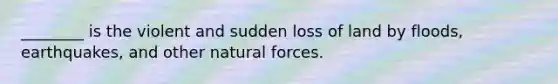 ________ is the violent and sudden loss of land by floods, earthquakes, and other natural forces.