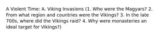 A Violent Time: A. Viking Invasions (1. Who were the Magyars? 2. From what region and countries were the Vikings? 3. In the late 700s, where did the Vikings raid? 4. Why were monasteries an ideal target for Vikings?)