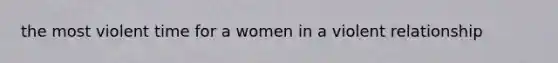 the most violent time for a women in a violent relationship