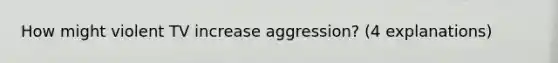 How might violent TV increase aggression? (4 explanations)