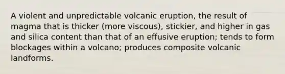 A violent and unpredictable volcanic eruption, the result of magma that is thicker (more viscous), stickier, and higher in gas and silica content than that of an effusive eruption; tends to form blockages within a volcano; produces composite volcanic landforms.