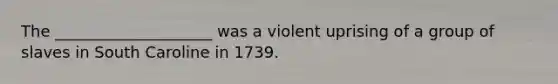 The ____________________ was a violent uprising of a group of slaves in South Caroline in 1739.