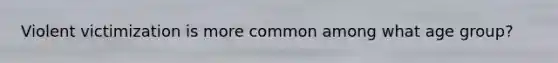 Violent victimization is more common among what age group?