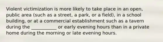 Violent victimization is more likely to take place in an open, public area (such as a street, a park, or a field), in a school building, or at a commercial establishment such as a tavern during the ___________ or early evening hours than in a private home during the morning or late evening hours.