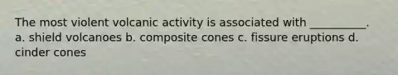 The most violent volcanic activity is associated with __________. a. shield volcanoes b. composite cones c. fissure eruptions d. cinder cones