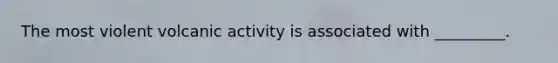The most violent volcanic activity is associated with _________.