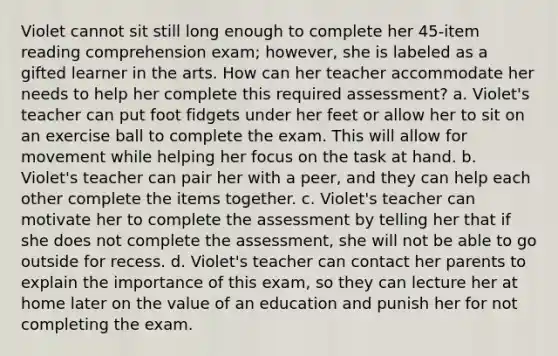 Violet cannot sit still long enough to complete her 45-item reading comprehension exam; however, she is labeled as a gifted learner in the arts. How can her teacher accommodate her needs to help her complete this required assessment? a. Violet's teacher can put foot fidgets under her feet or allow her to sit on an exercise ball to complete the exam. This will allow for movement while helping her focus on the task at hand. b. Violet's teacher can pair her with a peer, and they can help each other complete the items together. c. Violet's teacher can motivate her to complete the assessment by telling her that if she does not complete the assessment, she will not be able to go outside for recess. d. Violet's teacher can contact her parents to explain the importance of this exam, so they can lecture her at home later on the value of an education and punish her for not completing the exam.