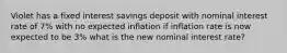 Violet has a fixed interest savings deposit with nominal interest rate of 7% with no expected inflation if inflation rate is now expected to be 3% what is the new nominal interest rate?