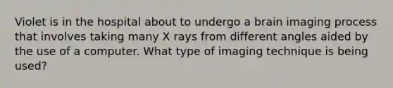 Violet is in the hospital about to undergo a brain imaging process that involves taking many X rays from different angles aided by the use of a computer. What type of imaging technique is being used?