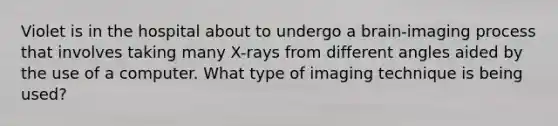 Violet is in the hospital about to undergo a brain-imaging process that involves taking many X-rays from different angles aided by the use of a computer. What type of imaging technique is being used?