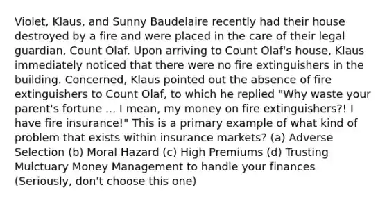 Violet, Klaus, and Sunny Baudelaire recently had their house destroyed by a fire and were placed in the care of their legal guardian, Count Olaf. Upon arriving to Count Olaf's house, Klaus immediately noticed that there were no fire extinguishers in the building. Concerned, Klaus pointed out the absence of fire extinguishers to Count Olaf, to which he replied "Why waste your parent's fortune ... I mean, my money on fire extinguishers?! I have fire insurance!" This is a primary example of what kind of problem that exists within insurance markets? (a) Adverse Selection (b) Moral Hazard (c) High Premiums (d) Trusting Mulctuary Money Management to handle your finances (Seriously, don't choose this one)