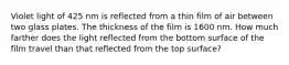 Violet light of 425 nm is reflected from a thin film of air between two glass plates. The thickness of the film is 1600 nm. How much farther does the light reflected from the bottom surface of the film travel than that reflected from the top surface?