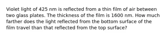 Violet light of 425 nm is reflected from a thin film of air between two glass plates. The thickness of the film is 1600 nm. How much farther does the light reflected from the bottom surface of the film travel than that reflected from the top surface?