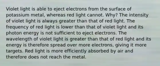 Violet light is able to eject electrons from the surface of potassium metal, whereas red light cannot. Why? The intensity of violet light is always greater than that of red light. The frequency of red light is lower than that of violet light and its photon energy is not sufficient to eject electrons. The wavelength of violet light is greater than that of red light and its energy is therefore spread over more electrons, giving it more targets. Red light is more efficiently absorbed by air and therefore does not reach the metal.