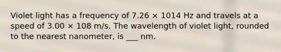 Violet light has a frequency of 7.26 × 1014 Hz and travels at a speed of 3.00 × 108 m/s. The wavelength of violet light, rounded to the nearest nanometer, is ___ nm.