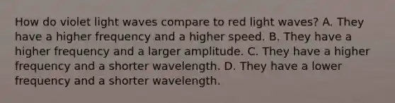 How do violet light waves compare to red light waves? A. They have a higher frequency and a higher speed. B. They have a higher frequency and a larger amplitude. C. They have a higher frequency and a shorter wavelength. D. They have a lower frequency and a shorter wavelength.