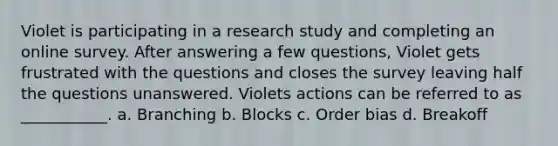 Violet is participating in a research study and completing an online survey. After answering a few questions, Violet gets frustrated with the questions and closes the survey leaving half the questions unanswered. Violets actions can be referred to as ___________. a. Branching b. Blocks c. Order bias d. Breakoff