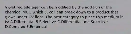 Violet red bile agar can be modified by the addition of the chemical MUG which E. coli can break down to a product that glows under UV light. The best category to place this medium in is: A.Differential B.Selective C.Differential and Selective D.Complex E.Empirical