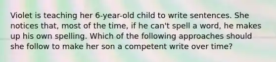 Violet is teaching her 6-year-old child to write sentences. She notices that, most of the time, if he can't spell a word, he makes up his own spelling. Which of the following approaches should she follow to make her son a competent write over time?