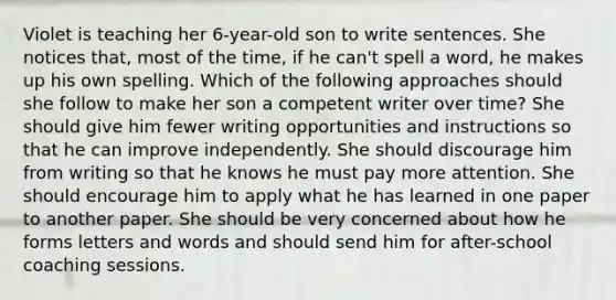 Violet is teaching her 6-year-old son to write sentences. She notices that, most of the time, if he can't spell a word, he makes up his own spelling. Which of the following approaches should she follow to make her son a competent writer over time? She should give him fewer writing opportunities and instructions so that he can improve independently. She should discourage him from writing so that he knows he must pay more attention. She should encourage him to apply what he has learned in one paper to another paper. She should be very concerned about how he forms letters and words and should send him for after-school coaching sessions.