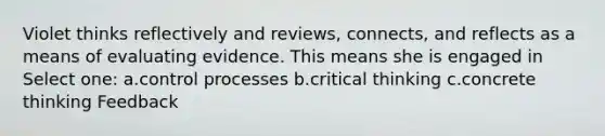 Violet thinks reflectively and reviews, connects, and reflects as a means of evaluating evidence. This means she is engaged in Select one: a.control processes b.critical thinking c.concrete thinking Feedback