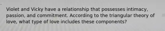 Violet and Vicky have a relationship that possesses intimacy, passion, and commitment. According to the triangular theory of love, what type of love includes these components?