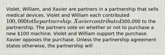 Violet, William, and Xavier are partners in a partnership that sells medical devices. Violet and William each contributed 100,000 to the partnership. Xavier contributed300,000 to the partnership. The partners vote on whether or not to purchase a new 100 machine. Violet and William support the purchase. Xavier opposes the purchase. Unless the partnership agreement states otherwise, the partnership will