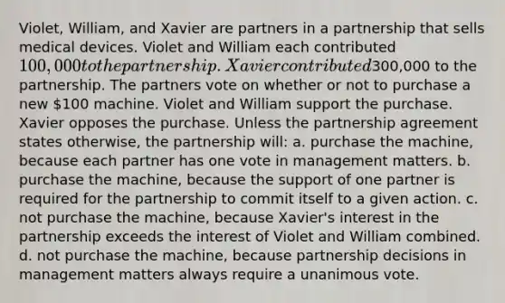 Violet, William, and Xavier are partners in a partnership that sells medical devices. Violet and William each contributed 100,000 to the partnership. Xavier contributed300,000 to the partnership. The partners vote on whether or not to purchase a new 100 machine. Violet and William support the purchase. Xavier opposes the purchase. Unless the partnership agreement states otherwise, the partnership will: a. purchase the machine, because each partner has one vote in management matters. b. purchase the machine, because the support of one partner is required for the partnership to commit itself to a given action. c. not purchase the machine, because Xavier's interest in the partnership exceeds the interest of Violet and William combined. d. not purchase the machine, because partnership decisions in management matters always require a unanimous vote.