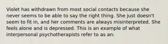 Violet has withdrawn from most social contacts because she never seems to be able to say the right thing. She just doesn't seem to fit in, and her comments are always misinterpreted. She feels alone and is depressed. This is an example of what interpersonal psychotherapists refer to as an: