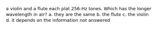 a violin and a flute each plat 256-Hz tones. Which has the longer wavelength in air? a. they are the same b. the flute c. the violin d. it depends on the information not answered