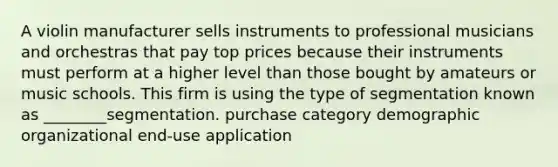 A violin manufacturer sells instruments to professional musicians and orchestras that pay top prices because their instruments must perform at a higher level than those bought by amateurs or music schools. This firm is using the type of segmentation known as ________segmentation. purchase category demographic organizational end-use application